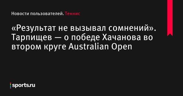 «Результат не вызывал сомнений». Тарпищев — о победе Хачанова во втором круге Australian Open - Новости пользователей 