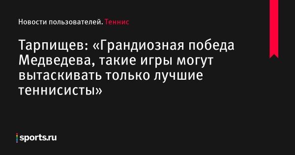 Тарпищев: «Грандиозная победа Медведева, такие игры могут вытаскивать только лучшие теннисисты» - Новости пользователей 